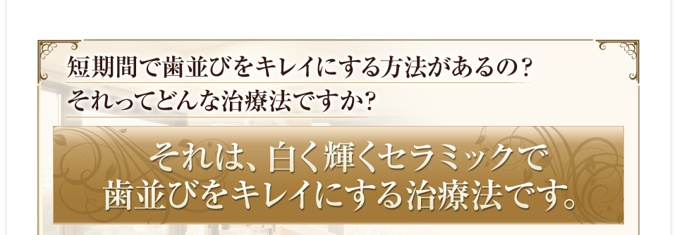 短期間で歯並びをキレイにする方法があるの？　それってどんな治療法ですか？　それは、白く輝くセラミックで歯並びをキレイにする治療法です。