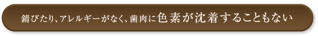 錆びたり、アレルギーがなく、歯肉に色素が沈着することもない