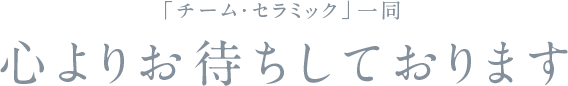 「チーム・セラミック」一同　心よりお待ちしております