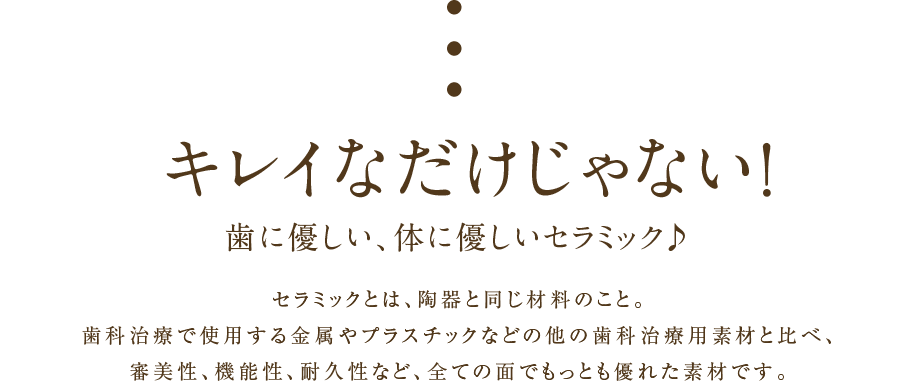 キレイなだけじゃない！歯に優しい、体に優しいセラミック♪セラミックとは、陶器と同じ材料のこと。歯科治療で使用する金属やプラスチックなどの他の歯科治療用素材と比べ、審美性、機能性、耐久性など、全ての面でもっとも優れた素材です。