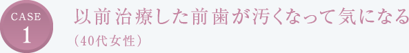 CASE1 以前治療した前歯が汚くなって気になる