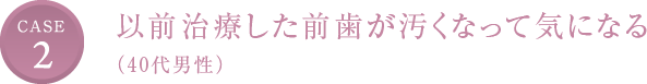 CASE2 以前治療した前歯が汚くなって気になる