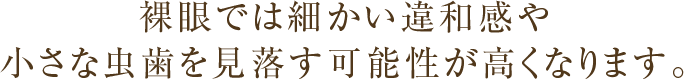 裸眼では細かい違和感や小さな虫歯を見落す可能性が高くなります。